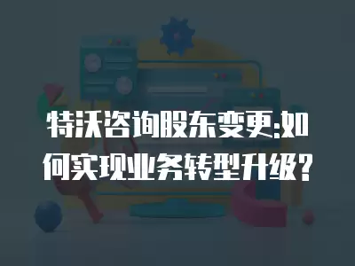 特沃咨詢股東變更:如何實現業務轉型升級?