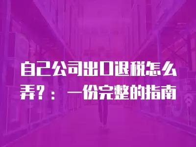 自己公司出口退稅怎么弄？：一份完整的指南