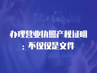 辦理營業執照產權證明: 不僅僅是文件