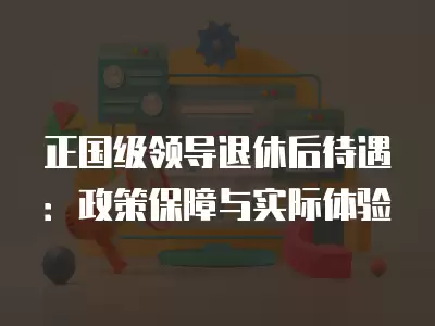 正國級領導退休后待遇：政策保障與實際體驗