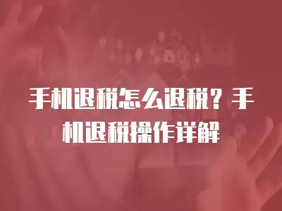 手機退稅怎么退稅？手機退稅操作詳解