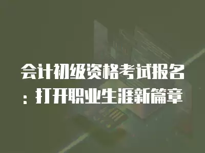 會計初級資格考試報名: 打開職業生涯新篇章