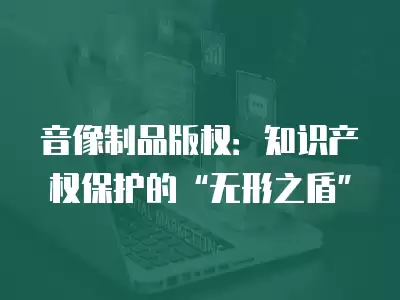 音像制品版權：知識產權保護的“無形之盾”