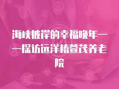 海峽彼岸的幸福晚年——探訪遠洋椿萱茂養老院