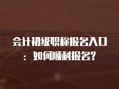 會計初級職稱報名入口：如何順利報名？