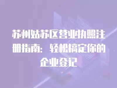 蘇州姑蘇區營業執照注冊指南：輕松搞定你的企業登記