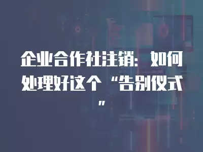 企業合作社注銷：如何處理好這個“告別儀式”