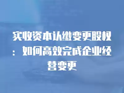 實收資本認繳變更股權：如何高效完成企業經營變更