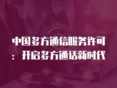 中國多方通信服務許可：開啟多方通話新時代