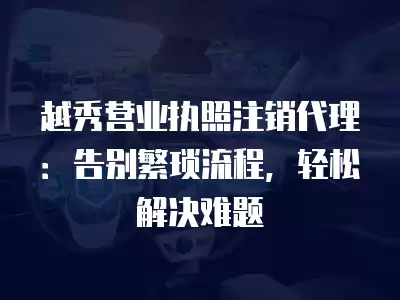 越秀營業執照注銷代理：告別繁瑣流程，輕松解決難題