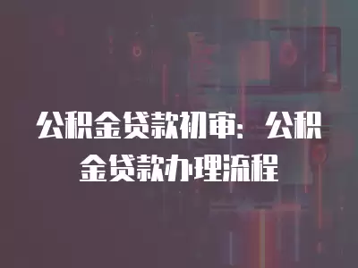 公積金貸款初審：公積金貸款辦理流程