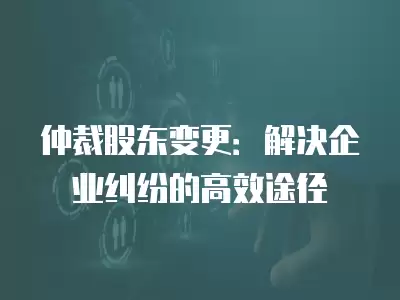 仲裁股東變更：解決企業(yè)糾紛的高效途徑