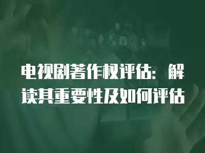 電視劇著作權評估：解讀其重要性及如何評估