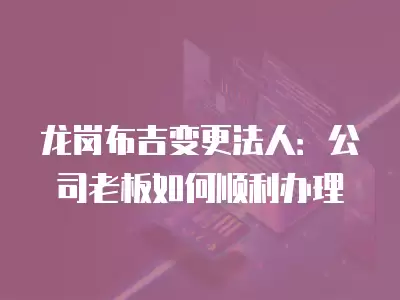 龍崗布吉變更法人：公司老板如何順利辦理