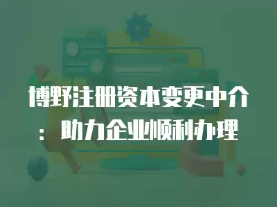 博野注冊資本變更中介：助力企業順利辦理