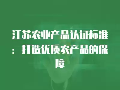 江蘇農業產品認證標準：打造優質農產品的保障