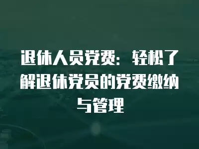 退休人員黨費：輕松了解退休黨員的黨費繳納與管理