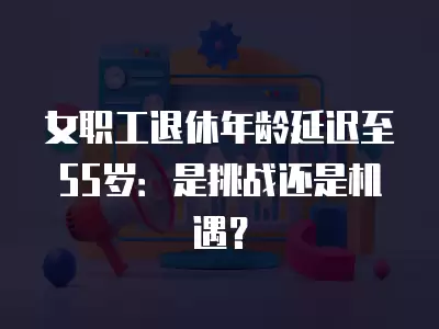 女職工退休年齡延遲至55歲：是挑戰(zhàn)還是機遇？