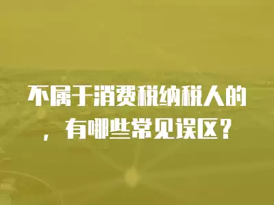 不屬于消費稅納稅人的，有哪些常見誤區？