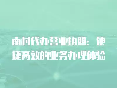 南村代辦營業執照：便捷高效的業務辦理體驗