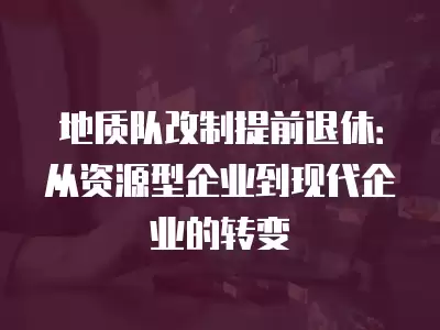 地質隊改制提前退休：從資源型企業到現代企業的轉變