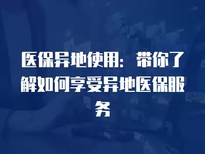 醫保異地使用：帶你了解如何享受異地醫保服務