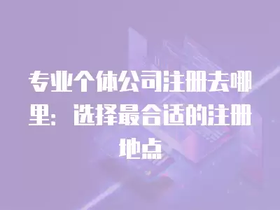 專業個體公司注冊去哪里：選擇最合適的注冊地點