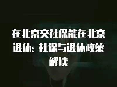 在北京交社保能在北京退休: 社保與退休政策解讀