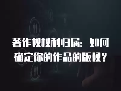 著作權權利歸屬：如何確定你的作品的版權？