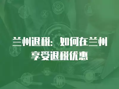 蘭州退稅：如何在蘭州享受退稅優惠