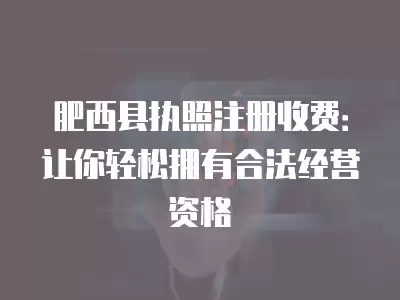 肥西縣執照注冊收費：讓你輕松擁有合法經營資格