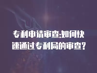 專利申請審查:如何快速通過專利局的審查?