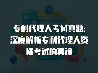 專利代理人考試真題：深度解析專利代理人資格考試的真諦