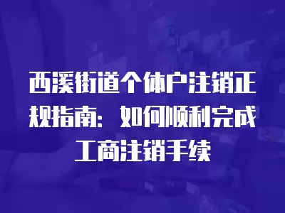 西溪街道個體戶注銷正規指南：如何順利完成工商注銷手續