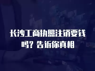 長(zhǎng)沙工商執(zhí)照注銷要錢嗎？告訴你真相