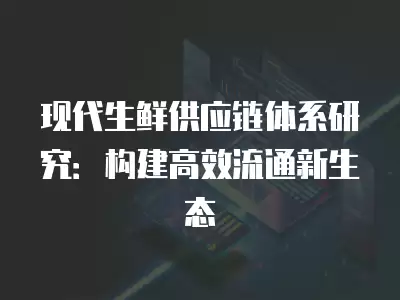 現代生鮮供應鏈體系研究：構建高效流通新生態