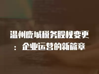 溫州鹿城稅務股權變更：企業運營的新篇章