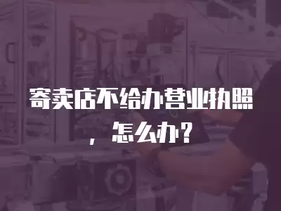 寄賣店不給辦營業執照，怎么辦？