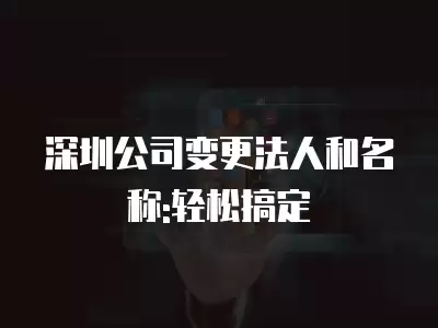 深圳公司變更法人和名稱:輕松搞定