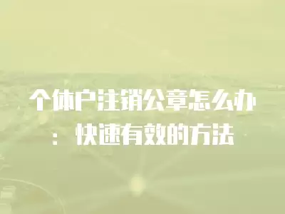 個體戶注銷公章怎么辦：快速有效的方法