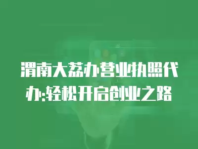 渭南大荔辦營業執照代辦:輕松開啟創業之路