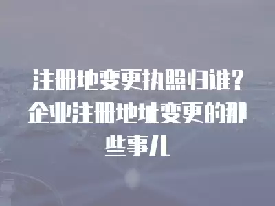 注冊地變更執(zhí)照歸誰？企業(yè)注冊地址變更的那些事兒