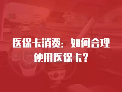 醫保卡消費：如何合理使用醫保卡？