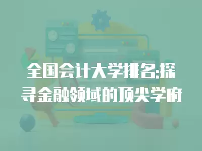 全國會計大學排名:探尋金融領域的頂尖學府