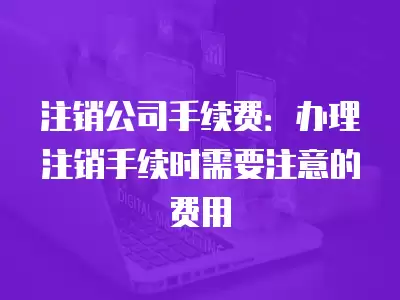 注銷公司手續(xù)費(fèi)：辦理注銷手續(xù)時(shí)需要注意的費(fèi)用