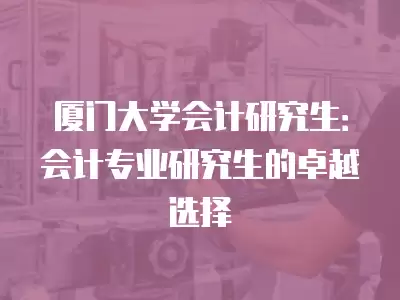 廈門大學會計研究生：會計專業(yè)研究生的卓越選擇