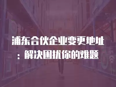 浦東合伙企業變更地址: 解決困擾你的難題