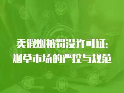 賣假煙被罰沒許可證:煙草市場的嚴控與規范