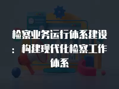 檢察業(yè)務(wù)運(yùn)行體系建設(shè)：構(gòu)建現(xiàn)代化檢察工作體系