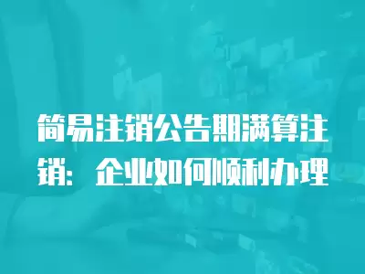 簡易注銷公告期滿算注銷：企業如何順利辦理